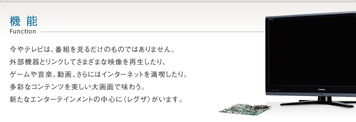 機能 Function -- 今やテレビは、番組を見るだけのものではありません。外部機器とリンクしてさまざまな映像を再生したり、ゲームや音楽、動画、さらにはインターネットを満喫したり。多彩なコンテンツを美しい大画面で味わう。新たなエンターテインメントの中心に〈レグザ〉がいます。