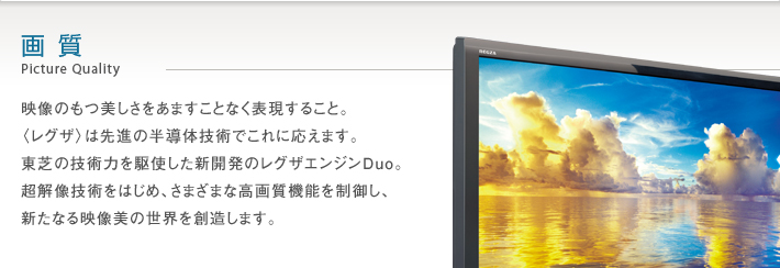画質 Picture Quality 映像のもつ美しさをあますことなく表現すること。〈レグザ〉は先進の半導体技術でこれに応えます。東芝の技術力を駆使した新開発のレグザエンジンDuo。超解像技術をはじめ、さまざまな高画質機能を制御し、新たなる映像美の世界を創造します。