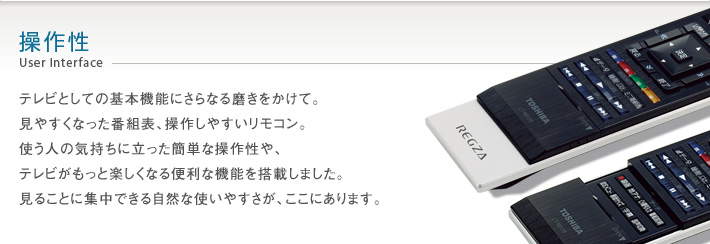 操作性 User Interface -- テレビとしての基本機能にさらなる磨きをかけて。見やすくなった番組表、操作しやすいリモコン。使う人の気持ちに立った簡単な操作性や、テレビがもっと楽しくなる便利な機能を搭載しました。見ることに集中できる自然な使いやすさが、ここにあります。