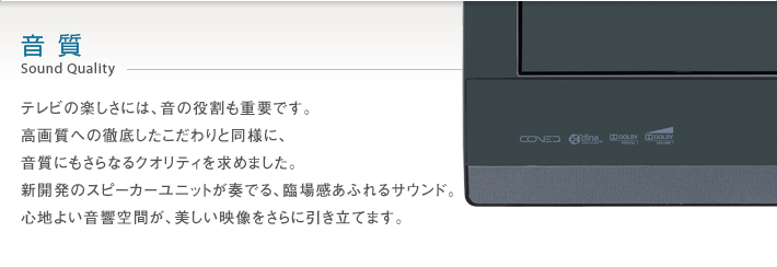 音質 Sound Quality -- テレビの楽しさには、音の役割も重要です。高画質への徹底したこだわりと同様に、音質にもさらなるクオリティを求めました。新開発のスピーカーユニットが奏でる、臨場感あふれるサウンド。心地よい音響空間が、美しい映像をさらに引き立てます。