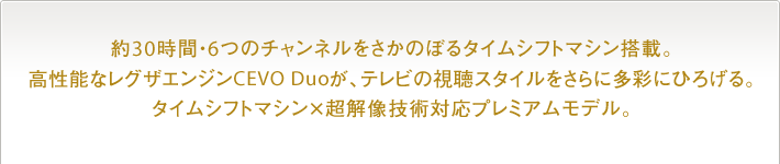 約30時間・6つのチャンネルをさかのぼるタイムシフトマシン搭載。高性能なレグザエンジンCEVO Duoが、テレビの視聴スタイルをさらに多彩にひろげる。タイムシフトマシン×超解像技術対応プレミアムモデル。