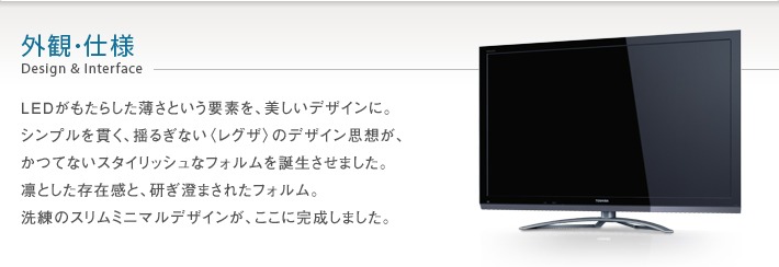 外観・仕様 Design & Interface -- LEDがもたらした薄さという要素を、美しいデザインに。シンプルを貫く、揺るぎない〈レグザ〉のデザイン思想が、かつてないスタイリッシュなフォルムを誕生させました。凛とした存在感と、研ぎ澄まされたフォルム。洗練のスリムミニマルデザインが、ここに完成しました。