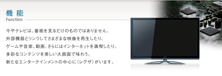 機能 Function -- 今やテレビは、番組を見るだけのものではありません。外部機器とリンクしてさまざまな映像を再生したり、ゲームや音楽、動画、さらにはインターネットを満喫したり。多彩なコンテンツを美しい大画面で味わう。新たなエンターテインメントの中心に〈レグザ〉がいます。