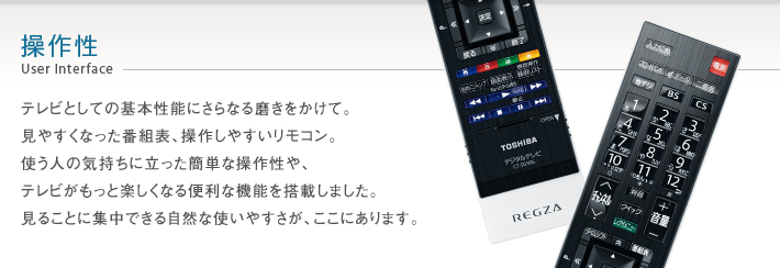 操作性 User Interface -- テレビとしての基本性能にさらなる磨きをかけて。見やすくなった番組表、操作しやすいリモコン。使う人の気持ちに立った簡単な操作性や、テレビがもっと楽しくなる便利な機能を搭載しました。見ることに集中できる自然な使いやすさが、ここにあります。