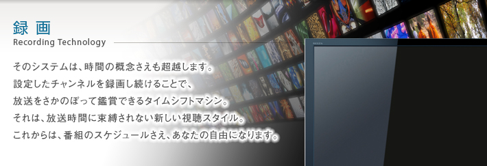 録画 Recording Technology -- そのシステムは、時間の概念さえも超越します。設定したチャンネルを録画し続けることで、放送をさかのぼって鑑賞できるタイムシフトマシン。それは、放送時間に束縛されない新しい視聴スタイル。これからは、番組のスケジュールさえ、あなたの自由になります。