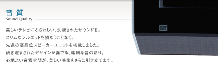 音質 Sound Quality -- 美しいテレビにふさわしい、洗練されたサウンドを。スリムなシルエットはそのままに、先進のオーディオシステムを搭載しました。研ぎ澄まされたデザインが奏でる、繊細な音の彩り。心地よい音響空間が、美しい映像をさらに引き立てます。