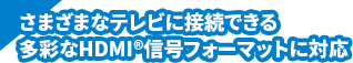 さまざまなテレビに接続できる多彩なHDMI&reg;信号フォーマットに対応
