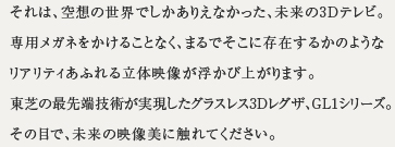 それは、空想の世界でしかありえなかった、未来の3Dテレビ。専用メガネをかけることなく、まるでそこに存在するかのようなリアリティあふれる立体映像が浮かびあがります。東芝の最先端技術が実現したグラスレス3Dレグザ、GL1シリーズ。その目で、未来の映像美に触れてください。