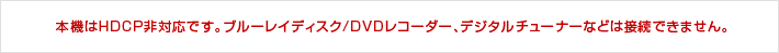 本機はHDCP非対応です。ブルーレイディスク/DVDレコーダー、デジタルチューナーなどは接続できません。