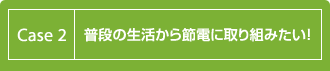 Case 2：普段の生活から節電に取り組みたい！