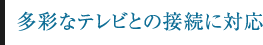 多彩なテレビとの接続に対応