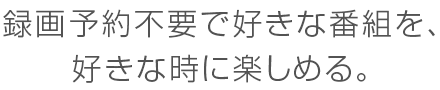 録画予約不要で好きな番組を、好きな時に楽しめる。