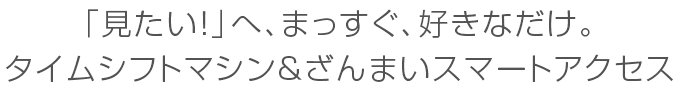 「見たい！」へ、まっすぐ、好きなだけ。タイムシフトマシン＆ざんまいスマートアクセス
