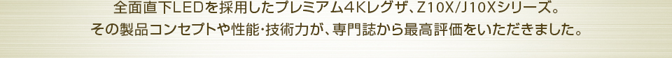 全面直下LEDを採用したプレミアム4Kレグザ、Z10X/J10Xシリーズ。 その製品コンセプトや性能・技術力が、専門誌から最高評価をいただきました。