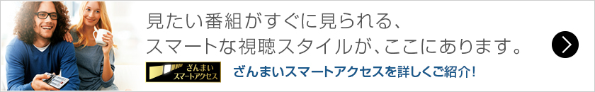 見たい番組がすぐに見られる、
スマートな視聴スタイルが、ここにあります。 ざんまいスマートアクセスを詳しくご紹介！