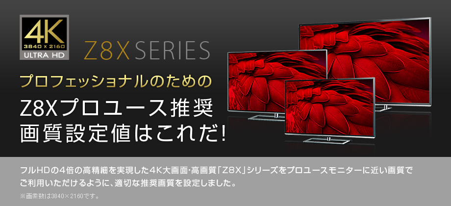 プロフェッショナルのためのZ8Xプロユース推奨画質設定値はこれだ！ フルHDの4倍の高精細を実現した4K大画面・高画質「Z8X」シリーズをプロユースモニターに近い画質でご利用いただけるように、適切な推奨画質を設定しました。※画素数は3840×2160です。
