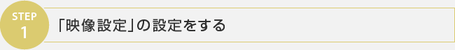 STEP1 「映像設定」の設定をする