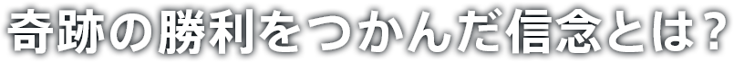 奇跡の勝利をつかんだ信念とは？