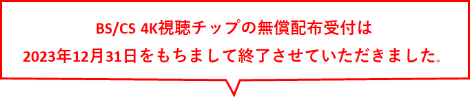 BS・110度CSの4K放送を視聴するためには、「BS/CS 4K視聴チップ」が必要です。「BS/CS 4K視聴チップ」が装着されていない場合は無償でお届けいたします。登録受け付けは2023年12月31日までです。それ以降はご登録いただけませんのでご注意ください。