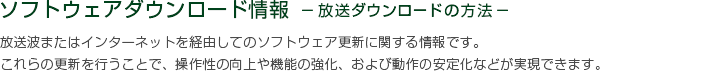 ソフトウェアダウンロード情報 －放送ダウンロードの方法－　放送波またはインターネットを経由してのソフトウェア更新に関する情報です。これらの更新を行うことで、操作性の向上や機能の強化、および動作の安定化などが実現できます。