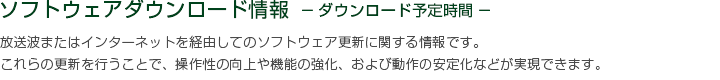 ソフトウェアダウンロード情報 －ダウンロード予定時間－　放送波またはインターネットを経由してのソフトウェア更新に関する情報です。これらの更新を行うことで、操作性の向上や機能の強化、および動作の安定化などが実現できます。