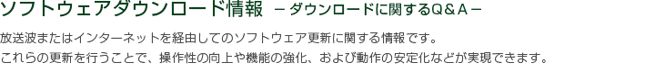 ソフトウェアダウンロード情報 －ダウンロードに関するQ＆A－　放送波またはインターネットを経由してのソフトウェア更新に関する情報です。これらの更新を行うことで、操作性の向上や機能の強化、および動作の安定化などが実現できます。