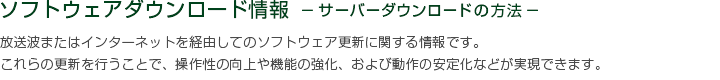 ソフトウェアダウンロード情報 －サーバーダウンロードの方法－　放送波またはインターネットを経由してのソフトウェア更新に関する情報です。これらの更新を行うことで、操作性の向上や機能の強化、および動作の安定化などが実現できます。